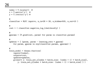 26 学習部分のコード
index = T.lscalar() # ミニバッチのインデックス
x = T.matrix(’x’) # 入力データ
y = T.ivector(’y’) # ラベルデータ
# 多層パーセプトロンをつくる
classifier = MLP( input=x, n_in=28 * 28, n_hidden=500, n_out=10 )
# 誤差関数
cost = ( classifier.negative_log_likelihood(y) )
# 各パラメーターの微分
gparams = [T.grad(cost, param) for param in classifier.params]
# パラメーターの更新
updates = [ (param, param - learning_rate * gparam)
for param, gparam in zip(classifier.params, gparams) ]
# 学習の関数
train_model = theano.function(
inputs=[index],
outputs=cost,
updates=updates,
givens={ x: train_set_x[index * batch_size: (index + 1) * batch_size],
y: train_set_y[index * batch_size: (index + 1) * batch_size] } )
 