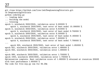 27 実行してみる
git clone https://github.com/lisa-lab/DeepLearningTutorials.git
cd DeepLearningTutorials
python code/mlp.py
... loading data
... building the model
... training
epoch 1, minibatch 2500/2500, validation error 9.620000 %
epoch 1, minibatch 2500/2500, test error of best model 10.090000 %
epoch 2, minibatch 2500/2500, validation error 8.610000 %
epoch 2, minibatch 2500/2500, test error of best model 8.740000 %
epoch 3, minibatch 2500/2500, validation error 8.000000 %
epoch 3, minibatch 2500/2500, test error of best model 8.160000 %
epoch 4, minibatch 2500/2500, validation error 7.600000 %
epoch 4, minibatch 2500/2500, test error of best model 7.790000 %
...
epoch 820, minibatch 2500/2500, test error of best model 1.650000 %
epoch 821, minibatch 2500/2500, validation error 1.680000 %
epoch 822, minibatch 2500/2500, validation error 1.690000 %
...
epoch 999, minibatch 2500/2500, validation error 1.700000 %
epoch 1000, minibatch 2500/2500, validation error 1.700000 %
Optimization complete. Best validation score of 1.680000 % obtained at iteration 205000
with test performance 1.650000 %
The code for file mlp.py ran for 84.29m
 