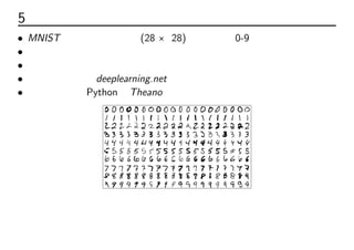 5 例題：手書き数字認識
• MNIST の手書き数字画像(28 × 28)を認識し、0-9の数字に分類する
• はじめに２層の順伝播ネットワークを紹介
• 次に３層の多層パーセプトロンに発展させる
• 具体例と実装はdeeplearning.netを用いる
• ライブラリはPythonのTheanoを使っている
 
