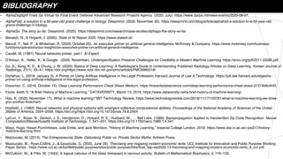 BIBLIOGRAPHY
• AlphaDogfight Trials Go Virtual for Final Event. Defense Advanced Research Projects Agency. (2020, July). https://www.darpa.mil/news-events/2020-08-07.
• AlphaFold: a solution to a 50-year-old grand challenge in biology. Deepmind. (2020, November 30). https://deepmind.com/blog/article/alphafold-a-solution-to-a-50-year-old-
grand-challenge-in-biology.
• AlphaGo: The story so far. Deepmind. (2020). https://deepmind.com/research/case-studies/alphago-the-story-so-far.
• Benaich, N., & Hogarth, I. (2020). State of AI Report 2020. https://www.stateof.ai/.
• Berruti, F., Nel, P., & Whiteman, R. (2020, October 20). An executive primer on artificial general intelligence. McKinsey & Company. https://www.mckinsey.com/business-
functions/operations/our-insights/an-executive-primer-on-artificial-general-intelligence.
• Caudill, M. (1987). Neural networks primer, part I. AI Expert.
• D'Amour, A., Heller, K., & Google . (2020, November). Underspecification Presents Challenges for Credibility in Modern Machine Learning. https://arxiv.org/pdf/2011.03395.pdf.
• Do, S., Song, K. D., & Chung, J. W. (2020). Basics of Deep Learning: A Radiologist's Guide to Understanding Published Radiology Articles on Deep Learning. Korean Journal of
Radiology, 21(1), 33–41. https://doi.org/https://www.ncbi.nlm.nih.gov/pmc/articles/PMC6960318/
• Donahue, L. (2018, January 3). A Primer on Using Artificial Intelligence in the Legal Profession. Harvard Journal of Law & Technology. https://jolt.law.harvard.edu/digest/a-
primer-on-using-artificial-intelligence-in-the-legal-profession.
• Dossman, C. (2018, October 15). Deep Learning Performance Cheat Sheet. Medium. https://towardsdatascience.com/deep-learning-performance-cheat-sheet-21374b9c4f45.
• Foote, Keith D. “A Brief History of Machine Learning.” DATAVERSITY, March 13, 2019. https://www.dataversity.net/a-brief-history-of-machine-learning/.
• Hao, K. (2020, November 17). What is machine learning? MIT Technology Review. https://www.technologyreview.com/2018/11/17/103781/what-is-machine-learning-we-drew-
you-another-flowchart/.
• Hopfield, J. (1982). Neural networks and physical systems with emergent collective computational abilities. Proceedings of the National Academy of Sciences of the United
States of America, 2554–2558. https://doi.org/https://doi.org/10.1073/pnas.79.8.2554
• LeCun, Y., Boser, B., Denker, J. S., Henderson, D., Howard, R. E., Hubbard, W., … Bell Labs. (1989). Backpropagation Applied to Handwritten Zip Code Recognition. Neural
Computation/Massachusetts Institute of Technology, 1, 541–551. https://doi.org/10.1162/neco.1989.1.4.541
• Mayo, Hugo, Hasan Punchihewa, Julie Emile, and Jack Morrison. “History of Machine Learning.” Imperial College London, 2018. https://www.doc.ic.ac.uk/~jce317/history-
machine-learning.html.
• Mazzucato, M. (2013). The Entrepreneurial State: Debunking Public vs. Private Sector Myths. Anthem Press.
• Mazzucato, M., Ryan-Collins, J., & Gouzoulis, G. (2020, June 29). Theorising and mapping modern economic rents. UCL Institute for Innovation and Public Purpose Working
Paper Series . https://www.ucl.ac.uk/bartlett/public-purpose/sites/public-purpose/files/final_iipp-wp2020-13-theorising-and-mapping-modern-economic-rents_8_oct.pdf.
• McCulloch, W., & Pitts, W. (1943). A logical calculus of the ideas immanent in nervous activity. Bulletin of Mathematical Biophysics, 5, 115–133.
 