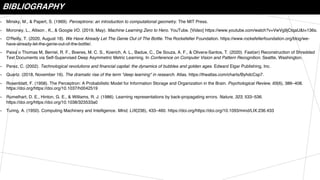 BIBLIOGRAPHY
• Minsky, M., & Papert, S. (1969). Perceptrons: an introduction to computational geometry. The MIT Press.
• Moroney, L., Allison , K., & Google I/O. (2019, May). Machine Learning Zero to Hero. YouTube. [Video] https://www.youtube.com/watch?v=VwVg9jCtqaU&t=136s.
• O'Reilly, T. (2020, August 18). We Have Already Let The Genie Out of The Bottle. The Rockefeller Foundation. https://www.rockefellerfoundation.org/blog/we-
have-already-let-the-genie-out-of-the-bottle/.
• Paixa ̃o Thomas M, Berriel, R. F., Boeres, M. C. S., Koerich, A. L., Badue, C., De Souza, A. F., & Olivera-Santos, T. (2020). Fast(er) Reconstruction of Shredded
Text Documents via Self-Supervised Deep Asymmetric Metric Learning. In Conference on Computer Vision and Pattern Recognition. Seattle, Washington.
• Perez, C. (2002). Technological revolutions and financial capital: the dynamics of bubbles and golden ages. Edward Elgar Publishing, Inc.
• Quartz. (2018, November 16). The dramatic rise of the term "deep learning" in research. Atlas. https://theatlas.com/charts/ByhdcCsp7.
• Rosenblatt, F. (1958). The Perceptron: A Probabilistic Model for Information Storage and Organization in the Brain. Psychological Review, 65(6), 386–408.
https://doi.org/https://doi.org/10.1037/h0042519
• Rumelhart, D. E., Hinton, G. E., & Williams, R. J. (1986). Learning representations by back-propagating errors. Nature, 323, 533–536.
https://doi.org/https://doi.org/10.1038/323533a0
• Turing, A. (1950). Computing Machinery and Intelligence. Mind, LIX(236), 433–460. https://doi.org/https://doi.org/10.1093/mind/LIX.236.433
 