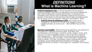 DEFINITIONS
What is Machine Learning?
• Artificial Intelligence (AI): “A broad discipline with the goal of
creating intelligent machines, as opposed to the natural intelligence
that is demonstrated by humans and animals. It has become a
somewhat catch all term that nonetheless captures the long-term
ambition of the field to build machines that emulate and then exceed
the full range of human cognition.”(Benaich and Hogarth, 2020)
• Artificial General Intelligence (AGI): also known as the
“singularity”, an AGI is an “AI that is as capable of learning
intellectual tasks as humans are…”(Berutti/McKinsey and Co.,
2020)
• Machine Learning(ML): “Machine-learning algorithms use statistics to
find patterns in massive amounts of data. And data, here,
encompasses a lot of things—numbers, words, images, clicks, what
have you. If it can be digitally stored, it can be fed into a machine-
learning algorithm… Machine learning is the process that powers
many of the services we use today— recommendation systems like
those on Netflix, YouTube, and Spotify; search engines like Google
and Baidu; social-media feeds like Facebook and Twitter; voice
assistants like Siri and Alexa. The list goes on.” (Hao/MIT Tech Review,
2018)
 