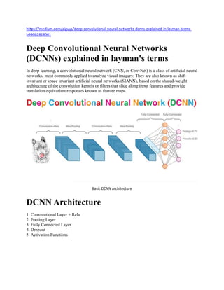 https://medium.com/aiguys/deep-convolutional-neural-networks-dcnns-explained-in-layman-terms-
b990b2818061
Deep Convolutional Neural Networks
(DCNNs) explained in layman's terms
In deep learning, a convolutional neural network (CNN, or ConvNet) is a class of artificial neural
networks, most commonly applied to analyze visual imagery. They are also known as shift
invariant or space invariant artificial neural networks (SIANN), based on the shared-weight
architecture of the convolution kernels or filters that slide along input features and provide
translation equivariant responses known as feature maps.
Basic DCNN architecture
DCNN Architecture
1. Convolutional Layer + Relu
2. Pooling Layer
3. Fully Connected Layer
4. Dropout
5. Activation Functions
 