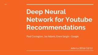 Deep Neural
Network for Youtube
Recommendations
Paul Covington, Jay Adams, Emre Sargin - Google
John Lu 2016/10/12
 