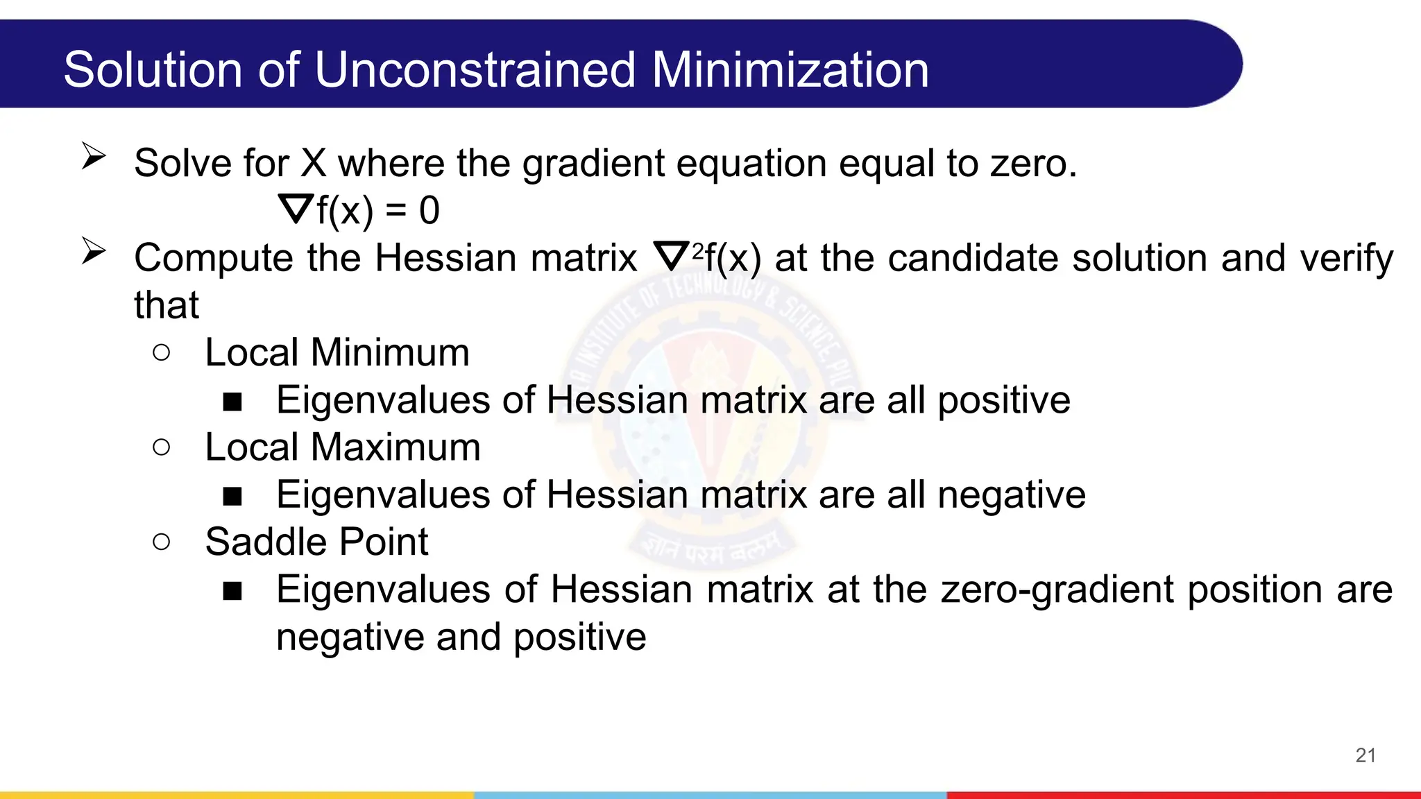21
Solution of Unconstrained Minimization
 Solve for X where the gradient equation equal to zero.
⛛f(x) = 0
 Compute the Hessian matrix ⛛2
f(x) at the candidate solution and verify
that
○ Local Minimum
■ Eigenvalues of Hessian matrix are all positive
○ Local Maximum
■ Eigenvalues of Hessian matrix are all negative
○ Saddle Point
■ Eigenvalues of Hessian matrix at the zero-gradient position are
negative and positive
 