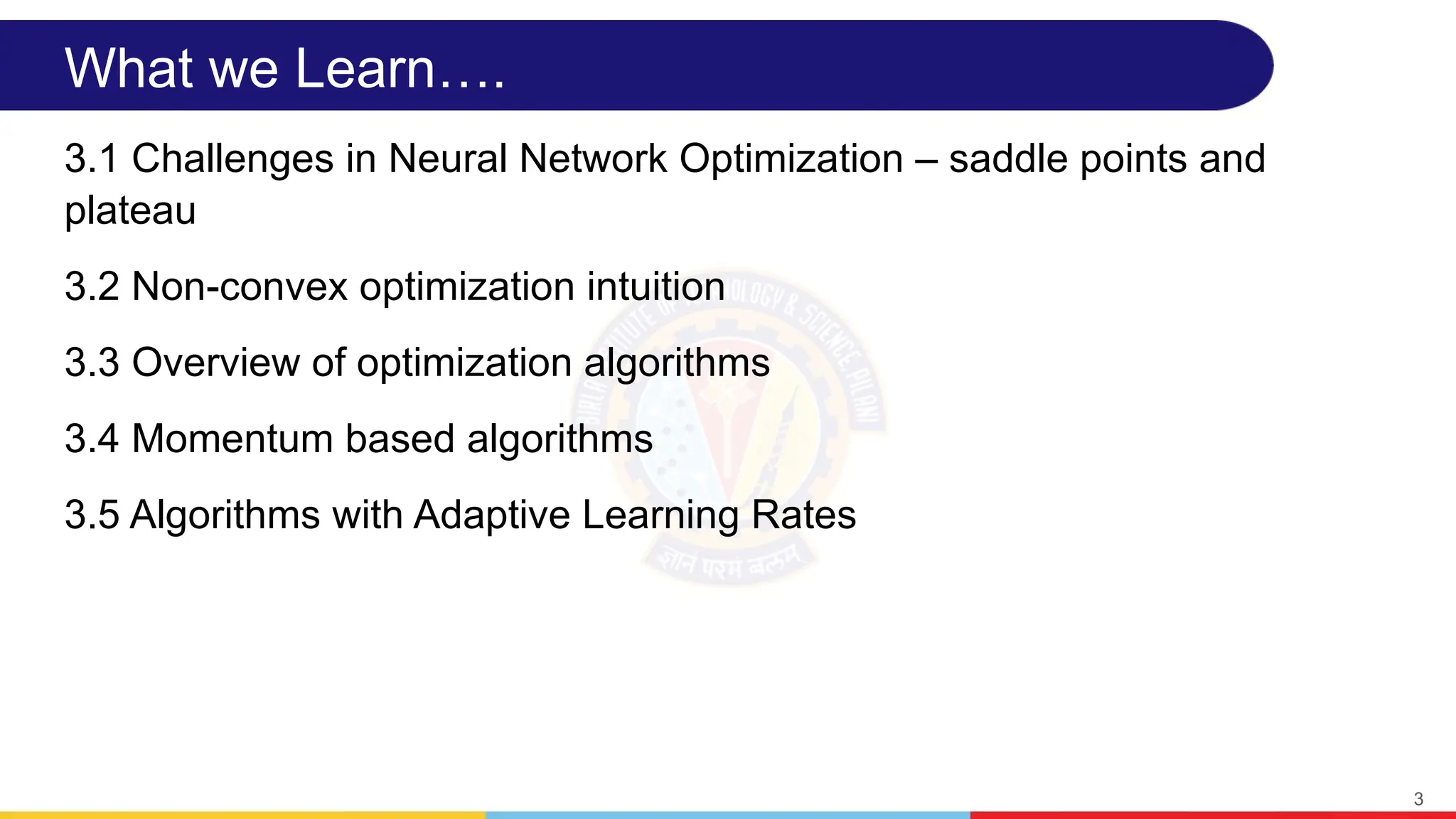 What we Learn….
3.1 Challenges in Neural Network Optimization – saddle points and
plateau
3.2 Non-convex optimization intuition
3.3 Overview of optimization algorithms
3.4 Momentum based algorithms
3.5 Algorithms with Adaptive Learning Rates
3
 