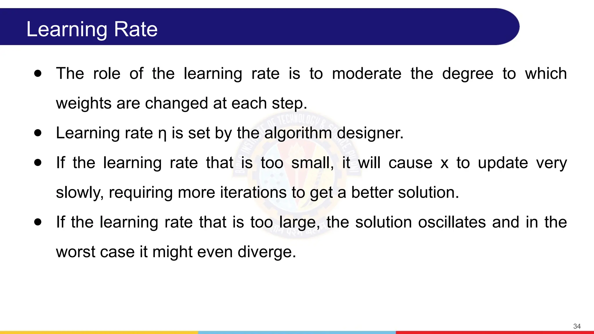 Learning Rate
● The role of the learning rate is to moderate the degree to which
weights are changed at each step.
● Learning rate η is set by the algorithm designer.
● If the learning rate that is too small, it will cause x to update very
slowly, requiring more iterations to get a better solution.
● If the learning rate that is too large, the solution oscillates and in the
worst case it might even diverge.
34
 