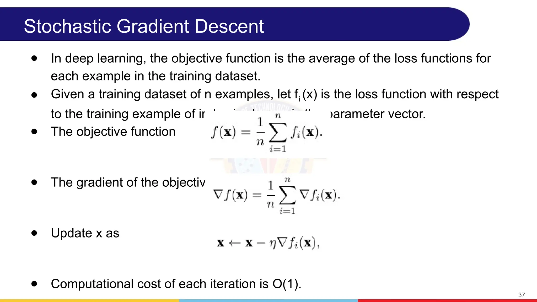 Stochastic Gradient Descent
● In deep learning, the objective function is the average of the loss functions for
each example in the training dataset.
● Given a training dataset of n examples, let fi (x) is the loss function with respect
to the training example of index i, where x is the parameter vector.
● The objective function
● The gradient of the objective function at x
● Update x as
● Computational cost of each iteration is O(1).
37
 