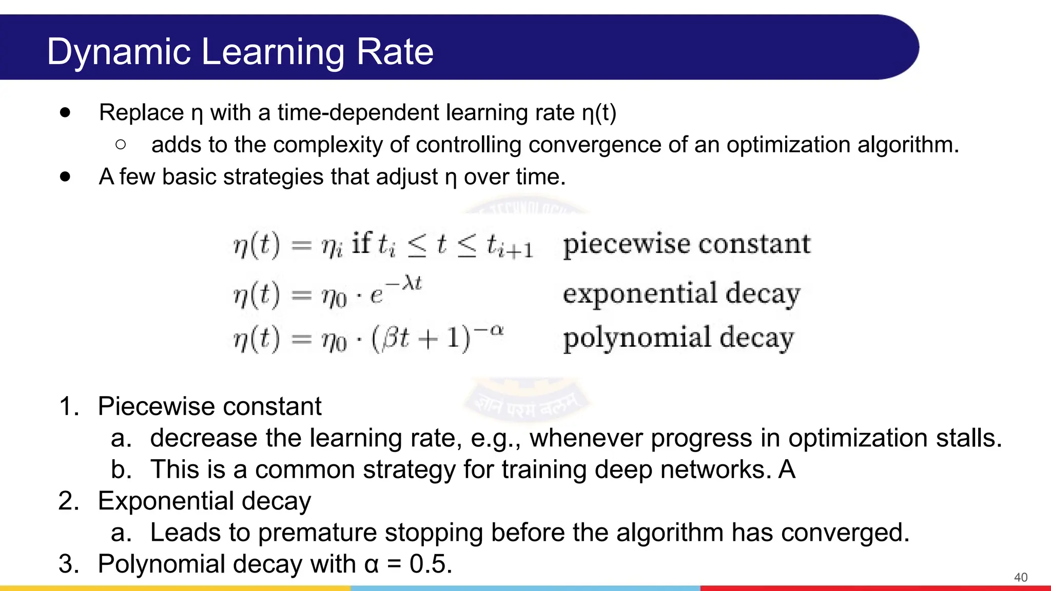 Dynamic Learning Rate
● Replace η with a time-dependent learning rate η(t)
○ adds to the complexity of controlling convergence of an optimization algorithm.
● A few basic strategies that adjust η over time.
40
1. Piecewise constant
a. decrease the learning rate, e.g., whenever progress in optimization stalls.
b. This is a common strategy for training deep networks. A
2. Exponential decay
a. Leads to premature stopping before the algorithm has converged.
3. Polynomial decay with α = 0.5.
 