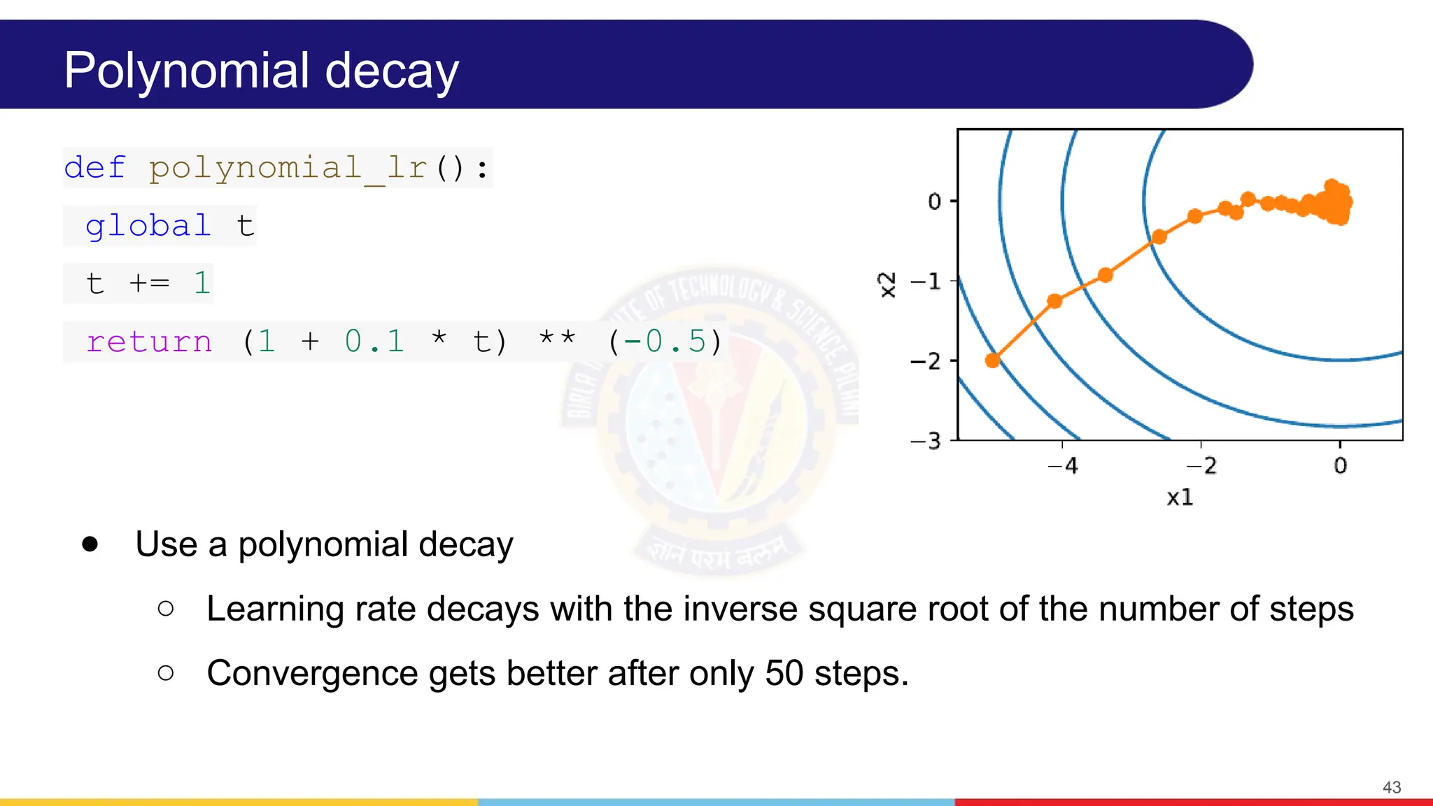 Polynomial decay
● Use a polynomial decay
○ Learning rate decays with the inverse square root of the number of steps
○ Convergence gets better after only 50 steps.
43
def polynomial_lr():
global t
t += 1
return (1 + 0.1 * t) ** (-0.5)
 