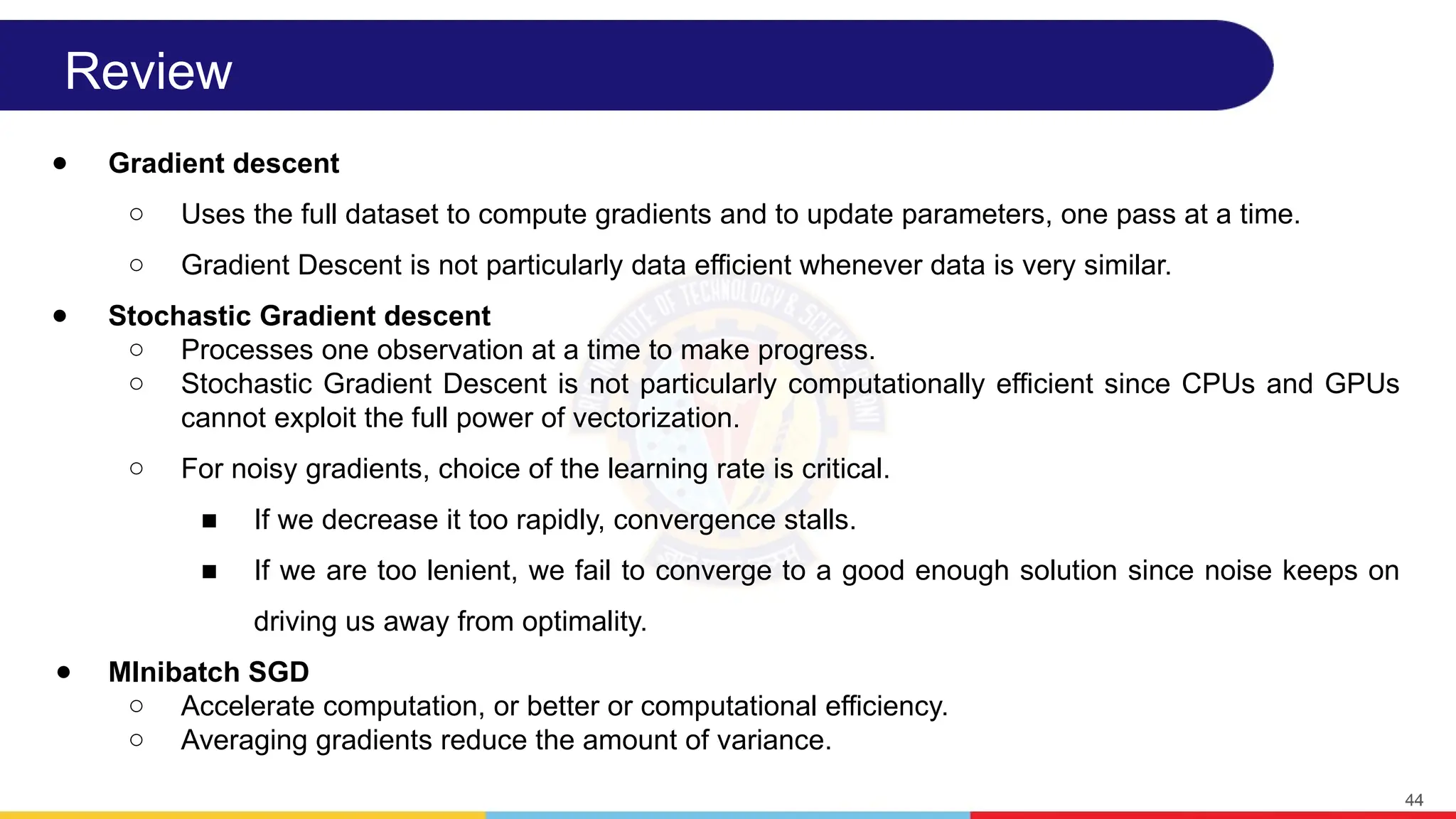 Review
● Gradient descent
○ Uses the full dataset to compute gradients and to update parameters, one pass at a time.
○ Gradient Descent is not particularly data efficient whenever data is very similar.
● Stochastic Gradient descent
○ Processes one observation at a time to make progress.
○ Stochastic Gradient Descent is not particularly computationally efficient since CPUs and GPUs
cannot exploit the full power of vectorization.
○ For noisy gradients, choice of the learning rate is critical.
■ If we decrease it too rapidly, convergence stalls.
■ If we are too lenient, we fail to converge to a good enough solution since noise keeps on
driving us away from optimality.
● MInibatch SGD
○ Accelerate computation, or better or computational efficiency.
○ Averaging gradients reduce the amount of variance.
44
 