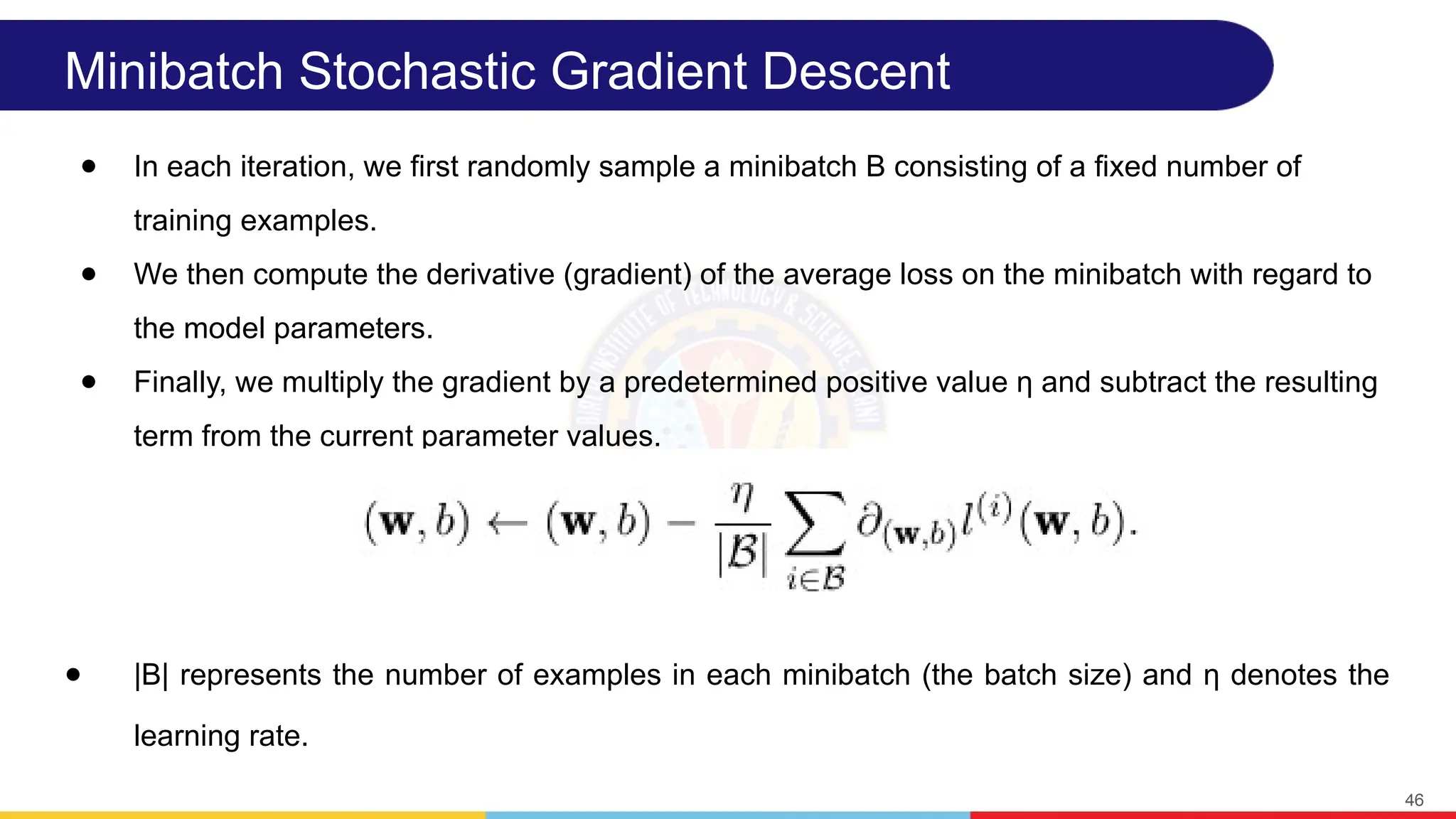Minibatch Stochastic Gradient Descent
● In each iteration, we first randomly sample a minibatch B consisting of a fixed number of
training examples.
● We then compute the derivative (gradient) of the average loss on the minibatch with regard to
the model parameters.
● Finally, we multiply the gradient by a predetermined positive value η and subtract the resulting
term from the current parameter values.
● |B| represents the number of examples in each minibatch (the batch size) and η denotes the
learning rate.
46
 