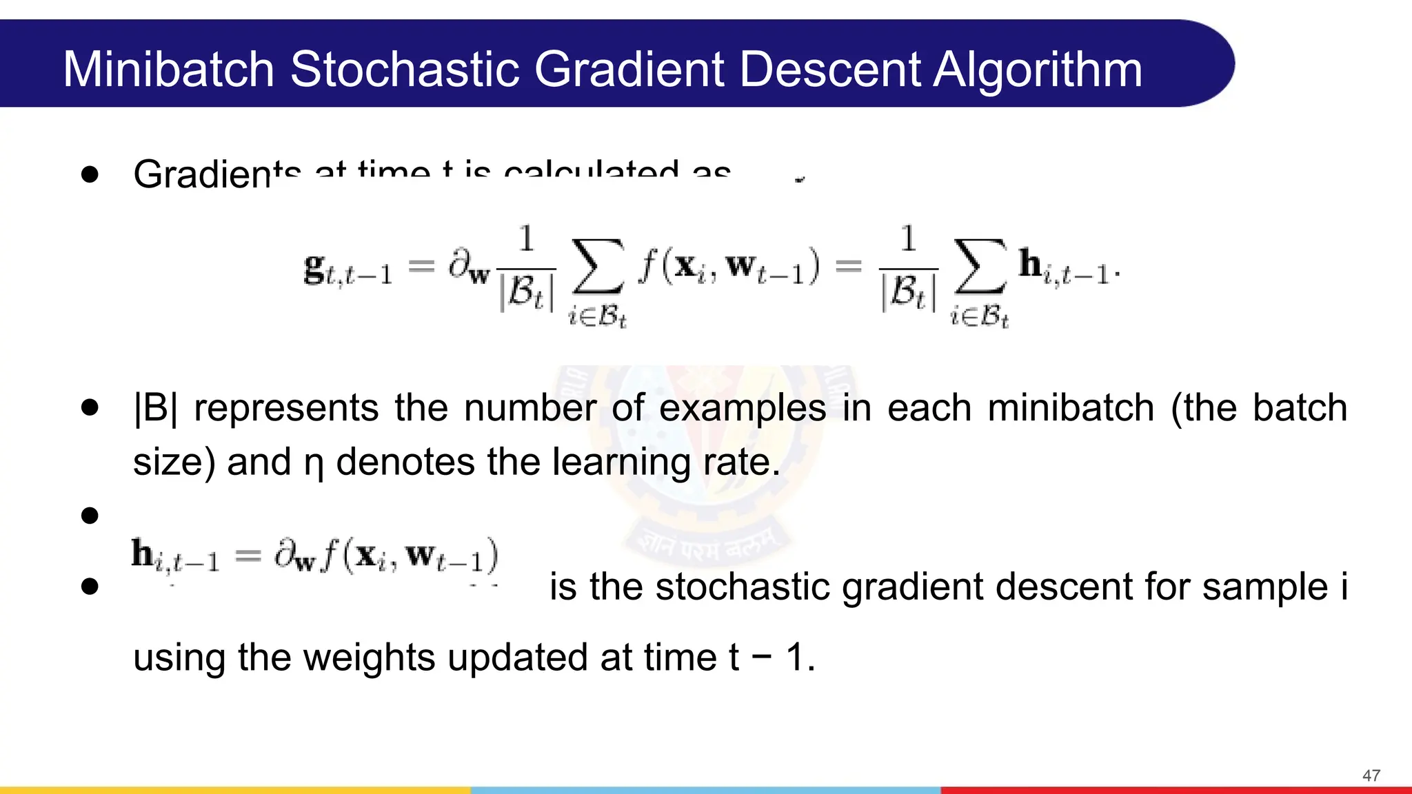Minibatch Stochastic Gradient Descent Algorithm
● Gradients at time t is calculated as
● |B| represents the number of examples in each minibatch (the batch
size) and η denotes the learning rate.
●
● is the stochastic gradient descent for sample i
using the weights updated at time t − 1.
47
 
