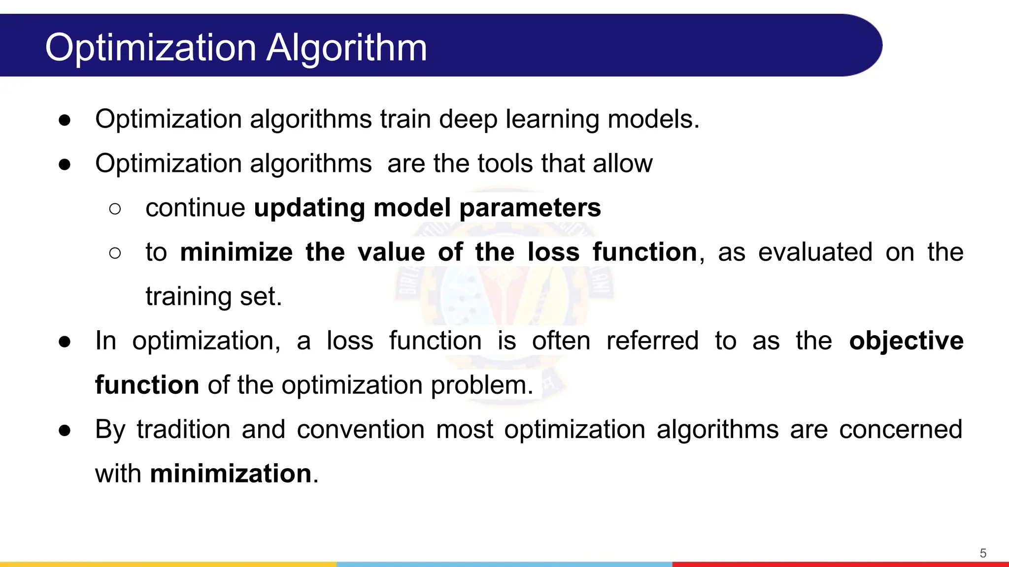 Optimization Algorithm
● Optimization algorithms train deep learning models.
● Optimization algorithms are the tools that allow
○ continue updating model parameters
○ to minimize the value of the loss function, as evaluated on the
training set.
● In optimization, a loss function is often referred to as the objective
function of the optimization problem.
● By tradition and convention most optimization algorithms are concerned
with minimization.
5
 