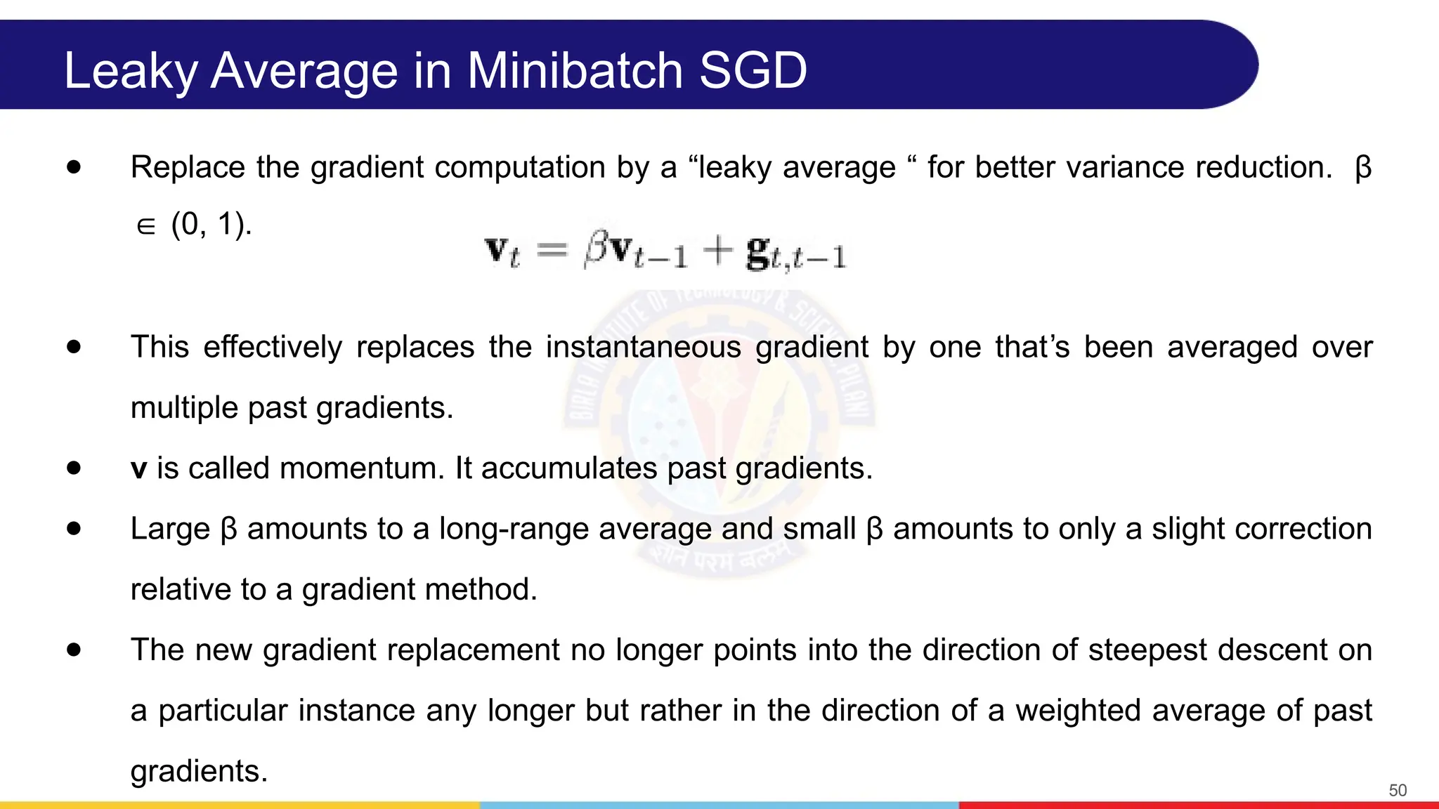 Leaky Average in Minibatch SGD
● Replace the gradient computation by a “leaky average “ for better variance reduction. β
(0, 1).
∈
● This effectively replaces the instantaneous gradient by one that s been averaged over
ʼ
multiple past gradients.
● v is called momentum. It accumulates past gradients.
● Large β amounts to a long-range average and small β amounts to only a slight correction
relative to a gradient method.
● The new gradient replacement no longer points into the direction of steepest descent on
a particular instance any longer but rather in the direction of a weighted average of past
gradients. 50
 