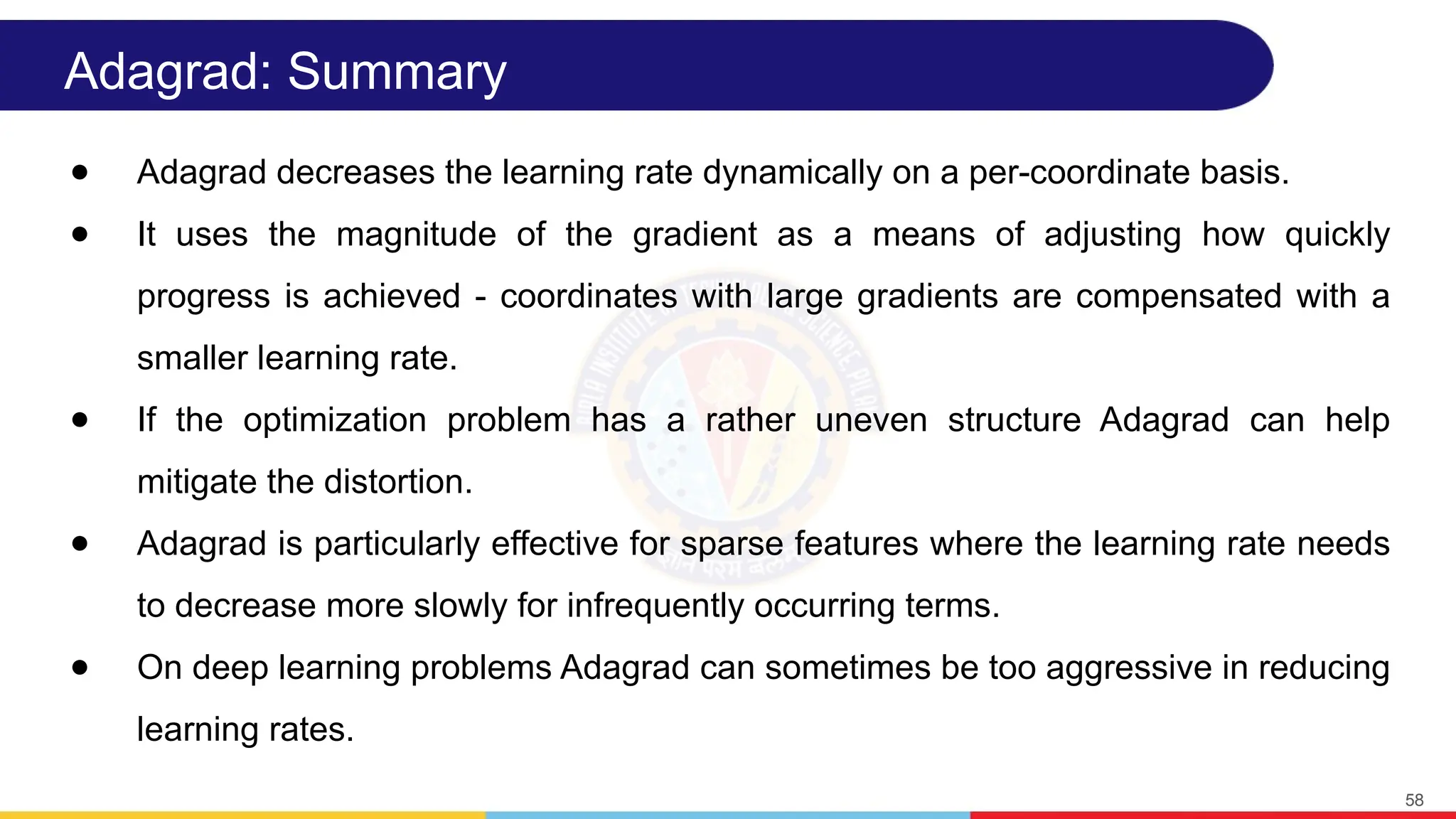 Adagrad: Summary
● Adagrad decreases the learning rate dynamically on a per-coordinate basis.
● It uses the magnitude of the gradient as a means of adjusting how quickly
progress is achieved - coordinates with large gradients are compensated with a
smaller learning rate.
● If the optimization problem has a rather uneven structure Adagrad can help
mitigate the distortion.
● Adagrad is particularly effective for sparse features where the learning rate needs
to decrease more slowly for infrequently occurring terms.
● On deep learning problems Adagrad can sometimes be too aggressive in reducing
learning rates.
58
 