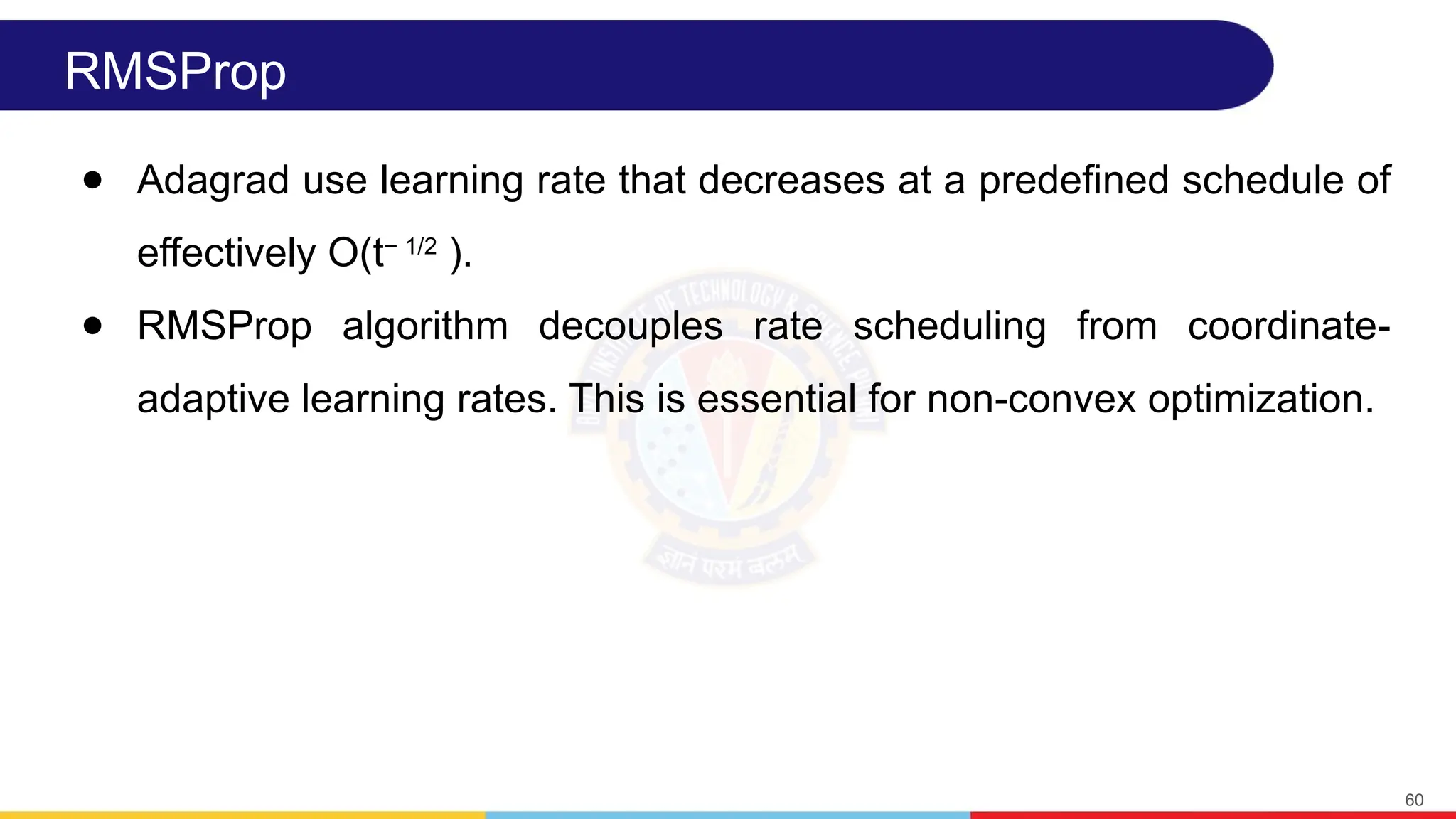 RMSProp
● Adagrad use learning rate that decreases at a predefined schedule of
effectively O(t− 1/2
).
● RMSProp algorithm decouples rate scheduling from coordinate-
adaptive learning rates. This is essential for non-convex optimization.
60
 