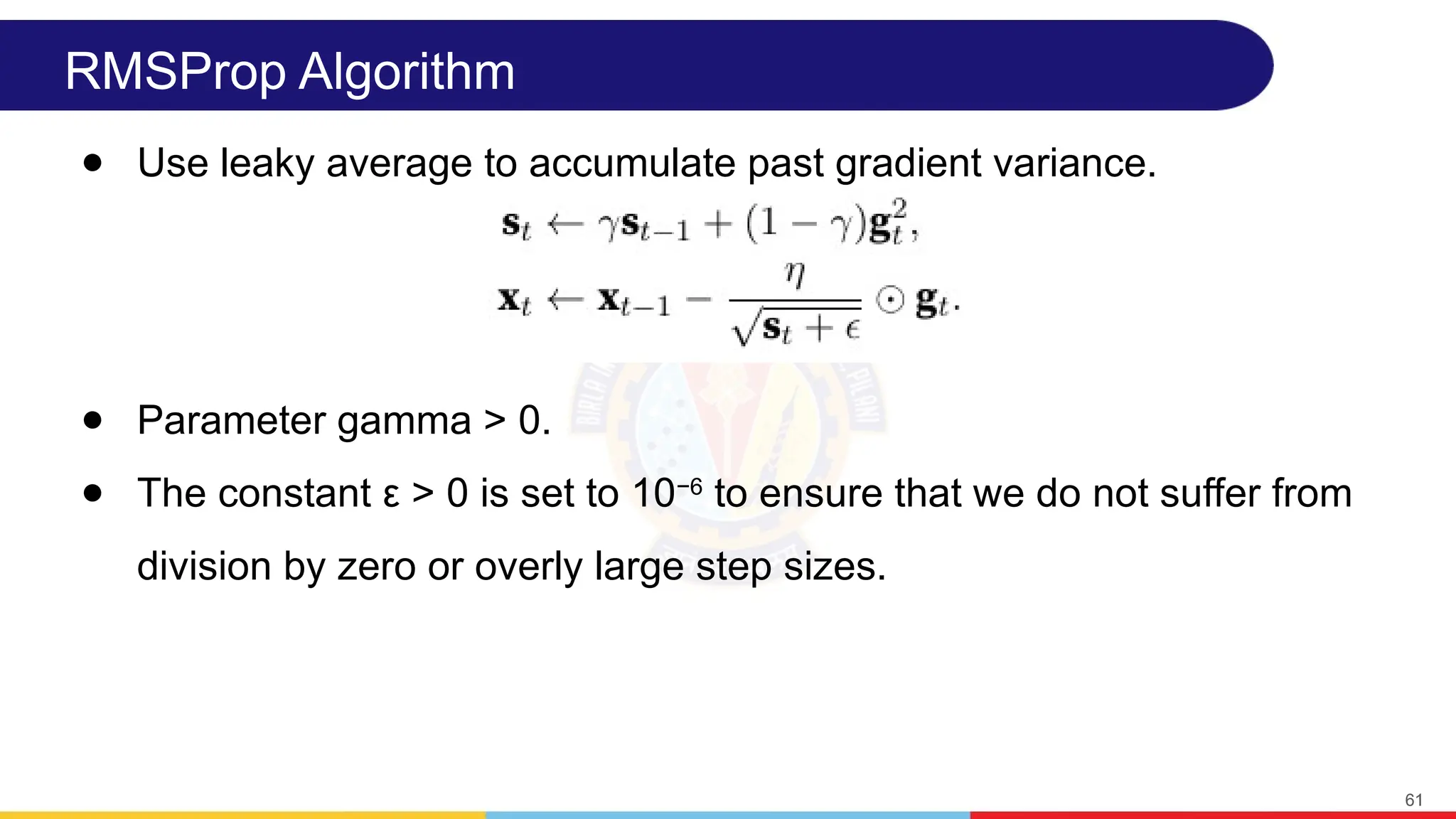 RMSProp Algorithm
● Use leaky average to accumulate past gradient variance.
● Parameter gamma > 0.
● The constant ε > 0 is set to 10−6
to ensure that we do not suffer from
division by zero or overly large step sizes.
61
 