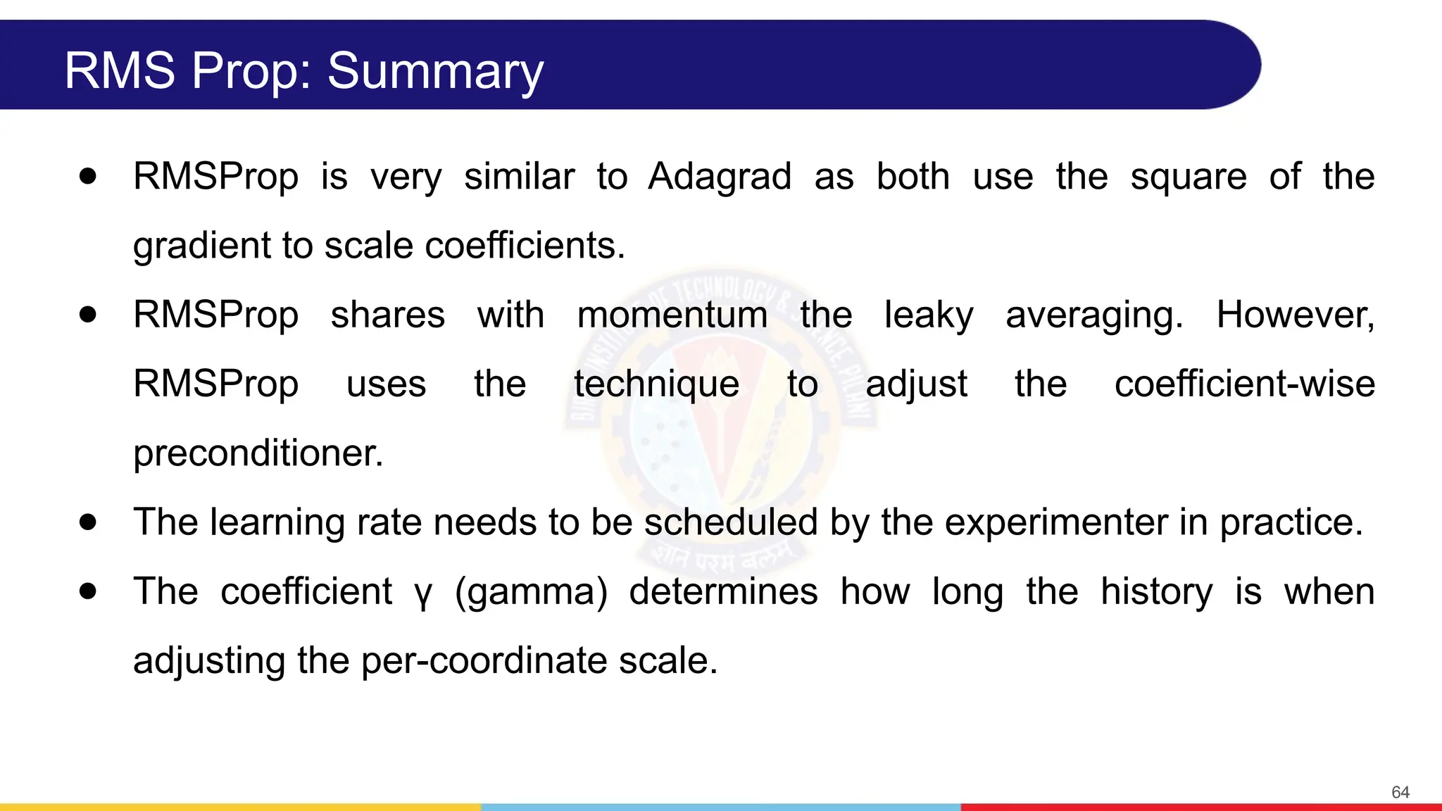 RMS Prop: Summary
● RMSProp is very similar to Adagrad as both use the square of the
gradient to scale coefficients.
● RMSProp shares with momentum the leaky averaging. However,
RMSProp uses the technique to adjust the coefficient-wise
preconditioner.
● The learning rate needs to be scheduled by the experimenter in practice.
● The coefficient γ (gamma) determines how long the history is when
adjusting the per-coordinate scale.
64
 