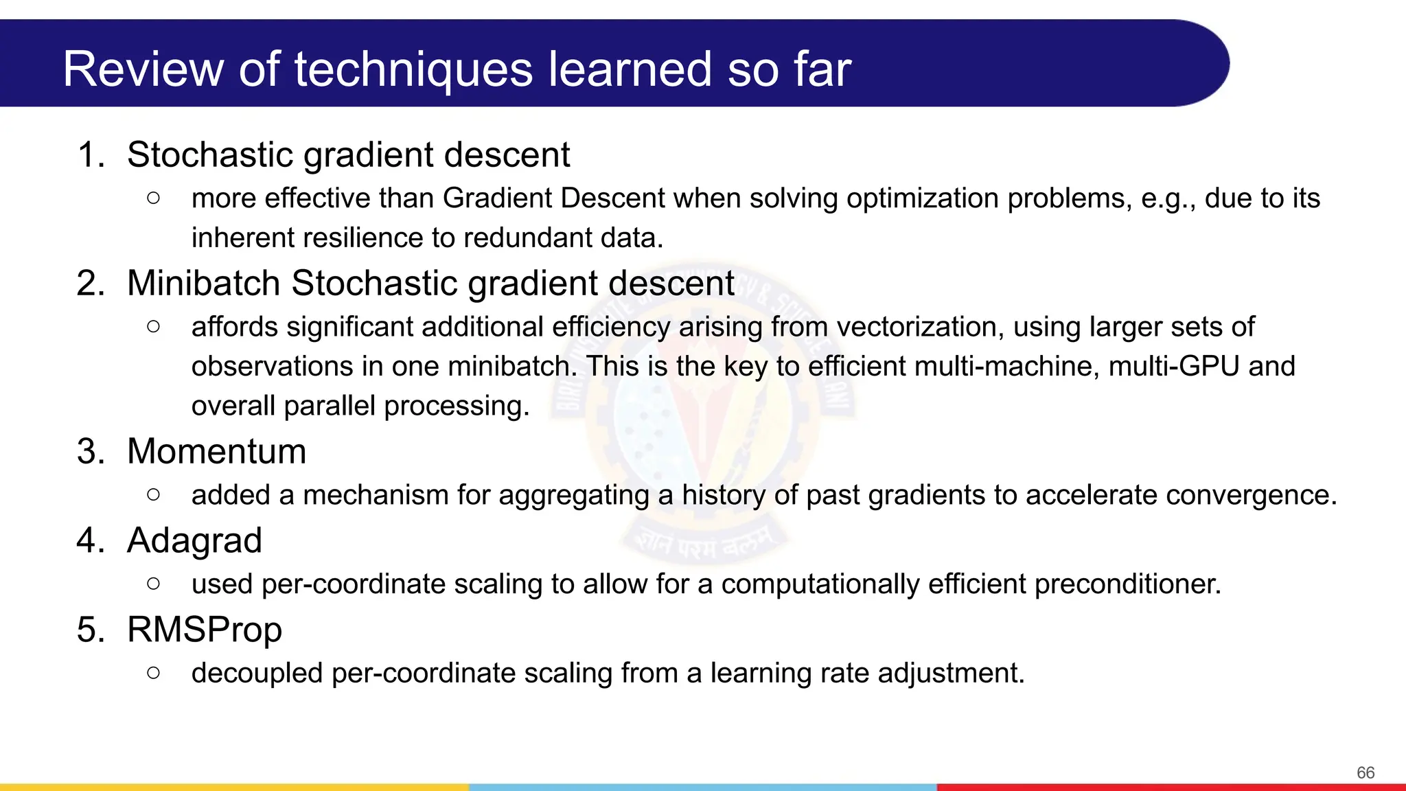Review of techniques learned so far
1. Stochastic gradient descent
○ more effective than Gradient Descent when solving optimization problems, e.g., due to its
inherent resilience to redundant data.
2. Minibatch Stochastic gradient descent
○ affords significant additional efficiency arising from vectorization, using larger sets of
observations in one minibatch. This is the key to efficient multi-machine, multi-GPU and
overall parallel processing.
3. Momentum
○ added a mechanism for aggregating a history of past gradients to accelerate convergence.
4. Adagrad
○ used per-coordinate scaling to allow for a computationally efficient preconditioner.
5. RMSProp
○ decoupled per-coordinate scaling from a learning rate adjustment.
66
 