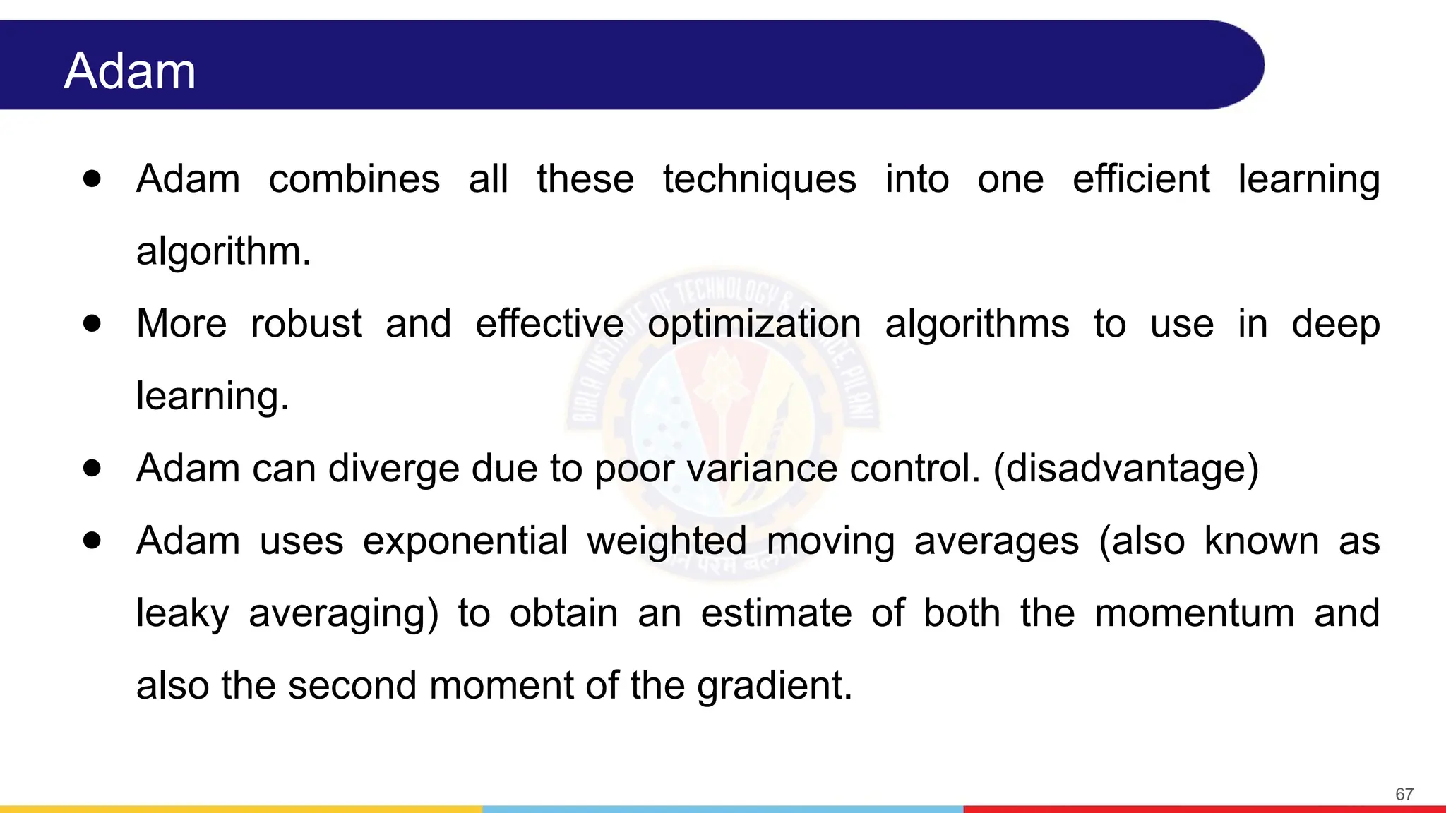Adam
● Adam combines all these techniques into one efficient learning
algorithm.
● More robust and effective optimization algorithms to use in deep
learning.
● Adam can diverge due to poor variance control. (disadvantage)
● Adam uses exponential weighted moving averages (also known as
leaky averaging) to obtain an estimate of both the momentum and
also the second moment of the gradient.
67
 