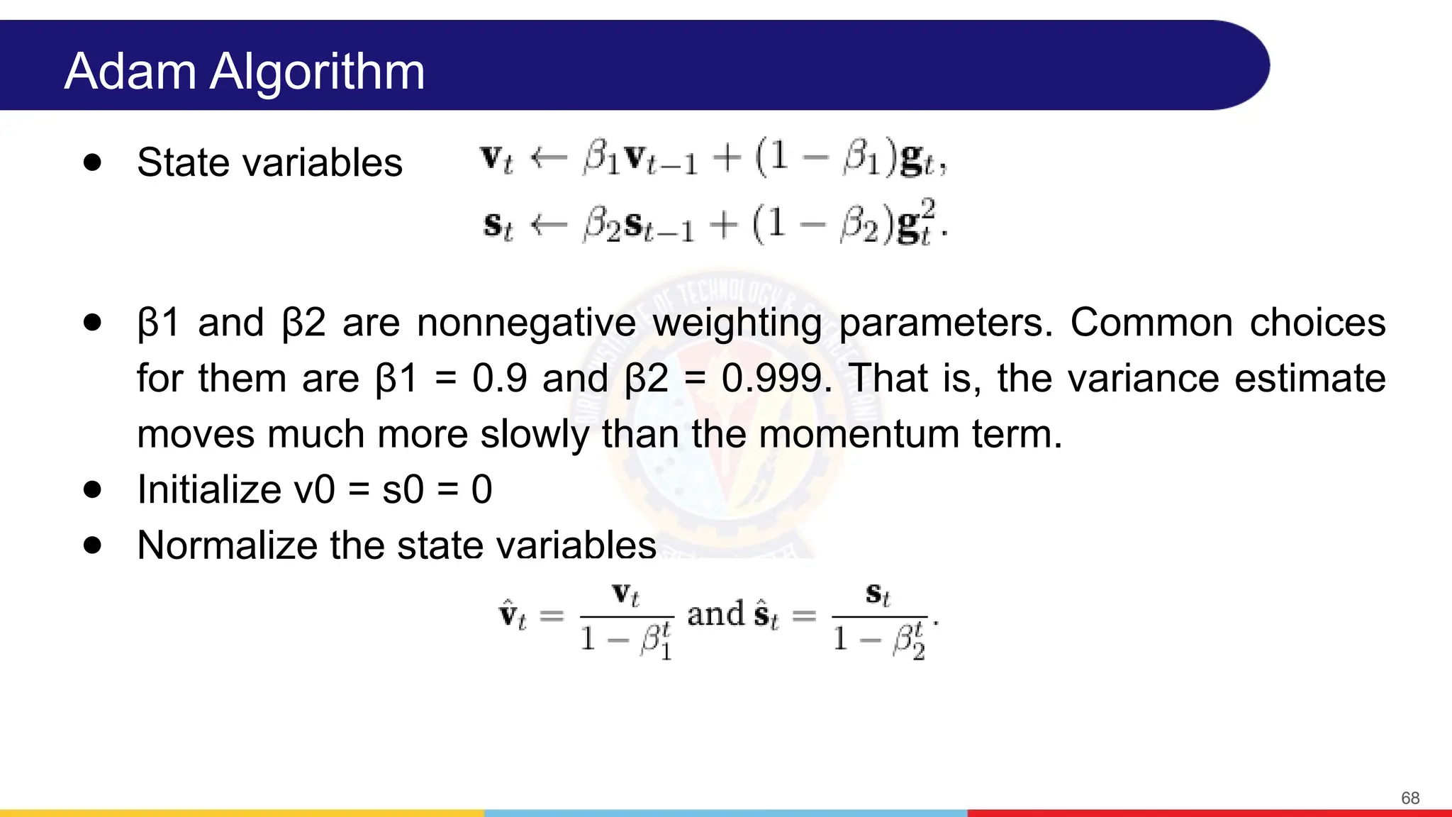Adam Algorithm
● State variables
● β1 and β2 are nonnegative weighting parameters. Common choices
for them are β1 = 0.9 and β2 = 0.999. That is, the variance estimate
moves much more slowly than the momentum term.
● Initialize v0 = s0 = 0
● Normalize the state variables
68
 