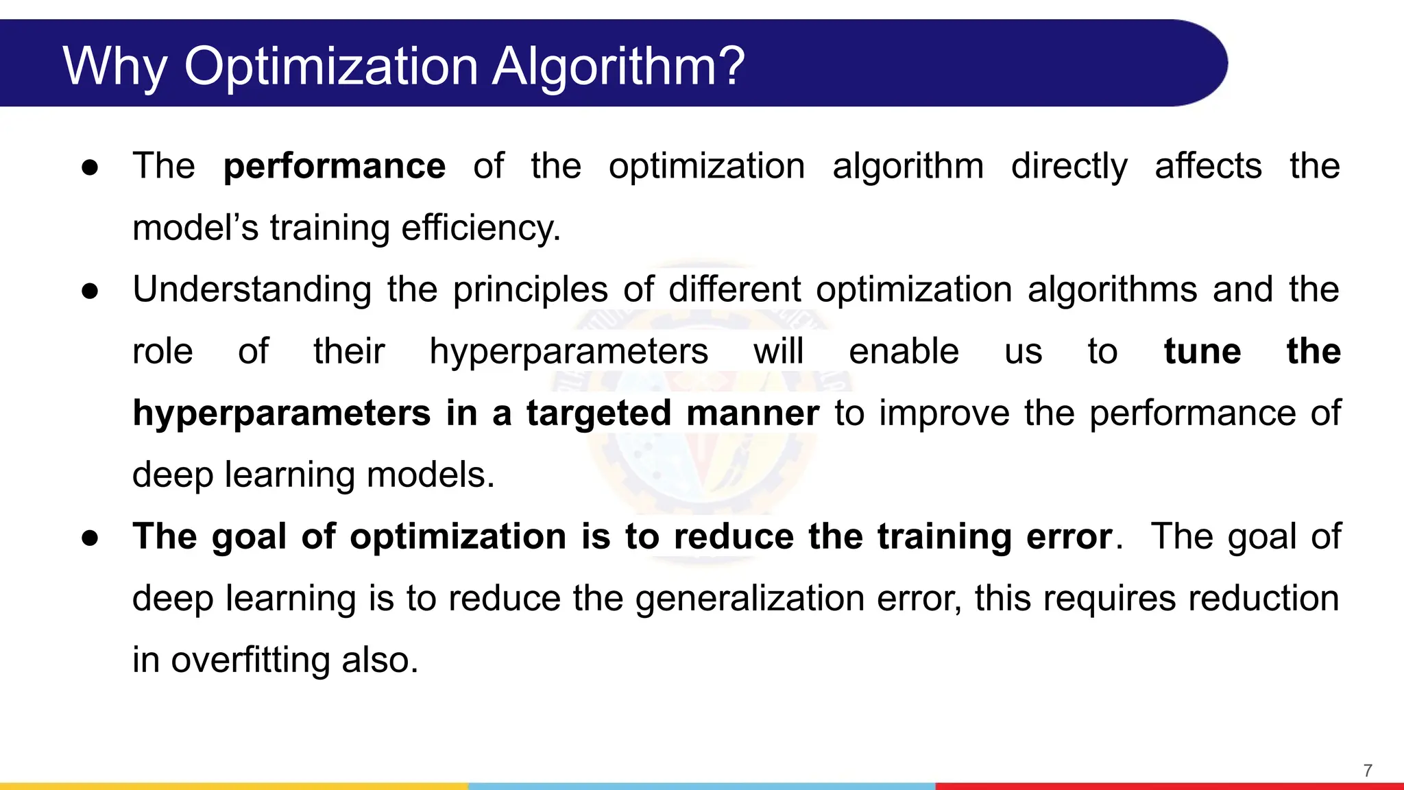 Why Optimization Algorithm?
● The performance of the optimization algorithm directly affects the
model s training efficiency.
ʼ
● Understanding the principles of different optimization algorithms and the
role of their hyperparameters will enable us to tune the
hyperparameters in a targeted manner to improve the performance of
deep learning models.
● The goal of optimization is to reduce the training error. The goal of
deep learning is to reduce the generalization error, this requires reduction
in overfitting also.
7
 