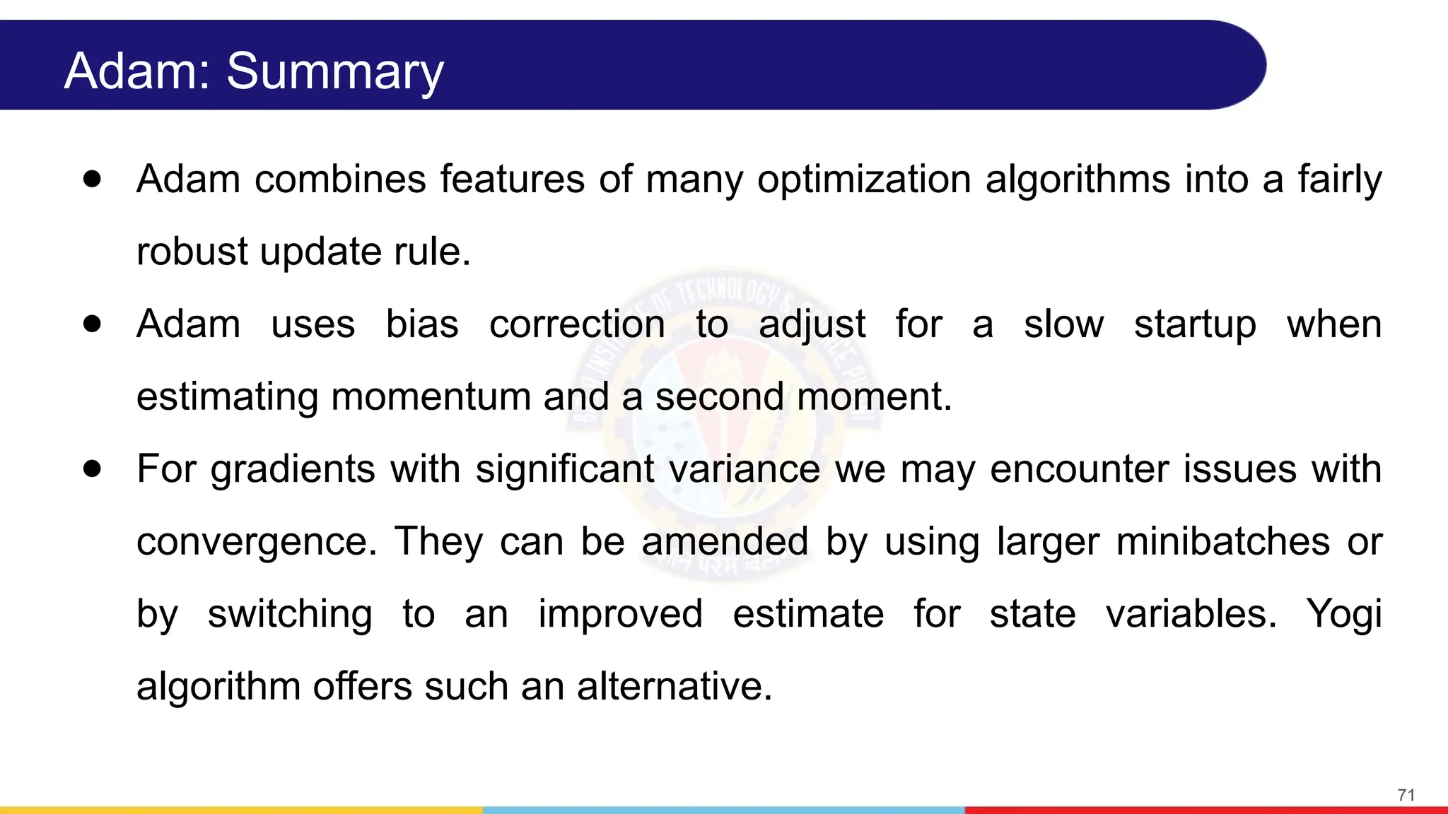 Adam: Summary
● Adam combines features of many optimization algorithms into a fairly
robust update rule.
● Adam uses bias correction to adjust for a slow startup when
estimating momentum and a second moment.
● For gradients with significant variance we may encounter issues with
convergence. They can be amended by using larger minibatches or
by switching to an improved estimate for state variables. Yogi
algorithm offers such an alternative.
71
 
