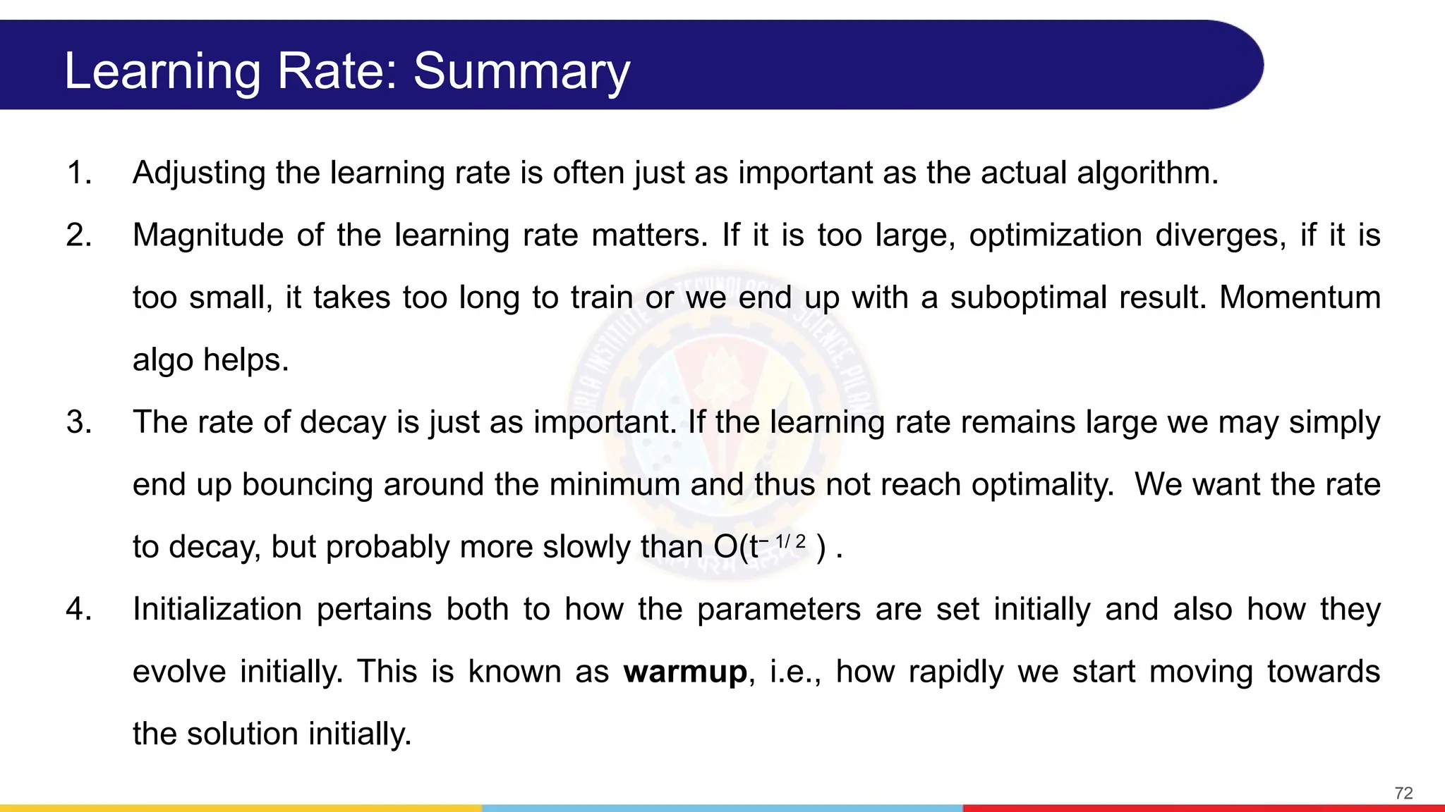 Learning Rate: Summary
1. Adjusting the learning rate is often just as important as the actual algorithm.
2. Magnitude of the learning rate matters. If it is too large, optimization diverges, if it is
too small, it takes too long to train or we end up with a suboptimal result. Momentum
algo helps.
3. The rate of decay is just as important. If the learning rate remains large we may simply
end up bouncing around the minimum and thus not reach optimality. We want the rate
to decay, but probably more slowly than O(t− 1/ 2
) .
4. Initialization pertains both to how the parameters are set initially and also how they
evolve initially. This is known as warmup, i.e., how rapidly we start moving towards
the solution initially.
72
 