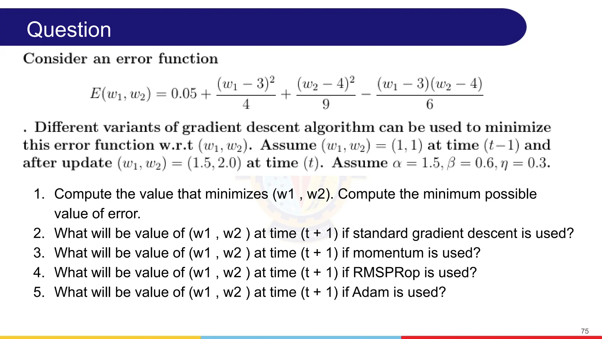 Question
1. Compute the value that minimizes (w1 , w2). Compute the minimum possible
value of error.
2. What will be value of (w1 , w2 ) at time (t + 1) if standard gradient descent is used?
3. What will be value of (w1 , w2 ) at time (t + 1) if momentum is used?
4. What will be value of (w1 , w2 ) at time (t + 1) if RMSPRop is used?
5. What will be value of (w1 , w2 ) at time (t + 1) if Adam is used?
75
 