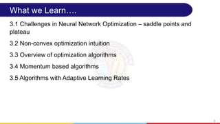 What we Learn….
3.1 Challenges in Neural Network Optimization – saddle points and
plateau
3.2 Non-convex optimization intuition
3.3 Overview of optimization algorithms
3.4 Momentum based algorithms
3.5 Algorithms with Adaptive Learning Rates
3
 