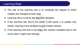 Learning Rate
● The role of the learning rate is to moderate the degree to which
weights are changed at each step.
● Learning rate η is set by the algorithm designer.
● If the learning rate that is too small, it will cause x to update very
slowly, requiring more iterations to get a better solution.
● If the learning rate that is too large, the solution oscillates and in the
worst case it might even diverge.
34
 