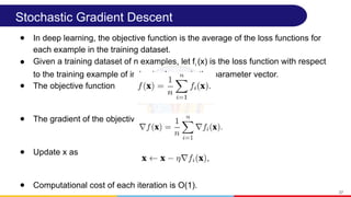 Stochastic Gradient Descent
● In deep learning, the objective function is the average of the loss functions for
each example in the training dataset.
● Given a training dataset of n examples, let fi (x) is the loss function with respect
to the training example of index i, where x is the parameter vector.
● The objective function
● The gradient of the objective function at x
● Update x as
● Computational cost of each iteration is O(1).
37
 