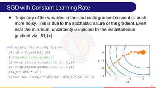 SGD with Constant Learning Rate
● Trajectory of the variables in the stochastic gradient descent is much
more noisy. This is due to the stochastic nature of the gradient. Even
near the minimum, uncertainty is injected by the instantaneous
gradient via η f
∇ i (x).
38
def sgd(x1, x2, s1, s2, f_grad):
g1, g2 = f_grad(x1, x2)
# Simulate noisy gradient
g1 += np.random.normal(0.0, 1, (1,))
g2 += np.random.normal(0.0, 1, (1,))
eta_t = eta * lr()
return (x1 - eta_t * g1, x2 - eta_t * g2, 0, 0)
 