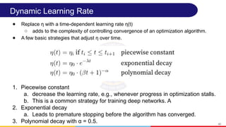 Dynamic Learning Rate
● Replace η with a time-dependent learning rate η(t)
○ adds to the complexity of controlling convergence of an optimization algorithm.
● A few basic strategies that adjust η over time.
40
1. Piecewise constant
a. decrease the learning rate, e.g., whenever progress in optimization stalls.
b. This is a common strategy for training deep networks. A
2. Exponential decay
a. Leads to premature stopping before the algorithm has converged.
3. Polynomial decay with α = 0.5.
 
