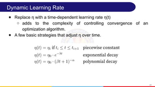 Dynamic Learning Rate
● Replace η with a time-dependent learning rate η(t)
○ adds to the complexity of controlling convergence of an
optimization algorithm.
● A few basic strategies that adjust η over time.
41
 
