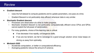 Review
● Gradient descent
○ Uses the full dataset to compute gradients and to update parameters, one pass at a time.
○ Gradient Descent is not particularly data efficient whenever data is very similar.
● Stochastic Gradient descent
○ Processes one observation at a time to make progress.
○ Stochastic Gradient Descent is not particularly computationally efficient since CPUs and GPUs
cannot exploit the full power of vectorization.
○ For noisy gradients, choice of the learning rate is critical.
■ If we decrease it too rapidly, convergence stalls.
■ If we are too lenient, we fail to converge to a good enough solution since noise keeps on
driving us away from optimality.
● MInibatch SGD
○ Accelerate computation, or better or computational efficiency.
○ Averaging gradients reduce the amount of variance.
44
 