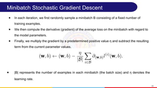 Minibatch Stochastic Gradient Descent
● In each iteration, we first randomly sample a minibatch B consisting of a fixed number of
training examples.
● We then compute the derivative (gradient) of the average loss on the minibatch with regard to
the model parameters.
● Finally, we multiply the gradient by a predetermined positive value η and subtract the resulting
term from the current parameter values.
● |B| represents the number of examples in each minibatch (the batch size) and η denotes the
learning rate.
46
 