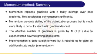 Momentum method: Summary
● Momentum replaces gradients with a leaky average over past
gradients. This accelerates convergence significantly.
● Momentum prevents stalling of the optimization process that is much
more likely to occur for stochastic gradient descent.
● The effective number of gradients is given by 1/ (1−β ) due to
exponentiated downweighting of past data.
● Implementation is quite straightforward but it requires us to store an
additional state vector (momentum v).
54
 