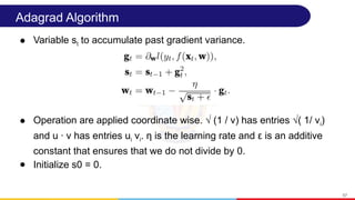 Adagrad Algorithm
● Variable st to accumulate past gradient variance.
● Operation are applied coordinate wise. √ (1 / v) has entries √( 1/ vi)
and u · v has entries ui vi. η is the learning rate and ε is an additive
constant that ensures that we do not divide by 0.
● Initialize s0 = 0.
57
 
