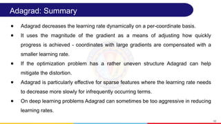 Adagrad: Summary
● Adagrad decreases the learning rate dynamically on a per-coordinate basis.
● It uses the magnitude of the gradient as a means of adjusting how quickly
progress is achieved - coordinates with large gradients are compensated with a
smaller learning rate.
● If the optimization problem has a rather uneven structure Adagrad can help
mitigate the distortion.
● Adagrad is particularly effective for sparse features where the learning rate needs
to decrease more slowly for infrequently occurring terms.
● On deep learning problems Adagrad can sometimes be too aggressive in reducing
learning rates.
58
 