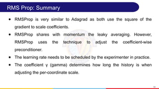 RMS Prop: Summary
● RMSProp is very similar to Adagrad as both use the square of the
gradient to scale coefficients.
● RMSProp shares with momentum the leaky averaging. However,
RMSProp uses the technique to adjust the coefficient-wise
preconditioner.
● The learning rate needs to be scheduled by the experimenter in practice.
● The coefficient γ (gamma) determines how long the history is when
adjusting the per-coordinate scale.
64
 