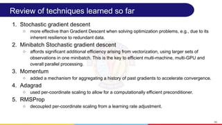 Review of techniques learned so far
1. Stochastic gradient descent
○ more effective than Gradient Descent when solving optimization problems, e.g., due to its
inherent resilience to redundant data.
2. Minibatch Stochastic gradient descent
○ affords significant additional efficiency arising from vectorization, using larger sets of
observations in one minibatch. This is the key to efficient multi-machine, multi-GPU and
overall parallel processing.
3. Momentum
○ added a mechanism for aggregating a history of past gradients to accelerate convergence.
4. Adagrad
○ used per-coordinate scaling to allow for a computationally efficient preconditioner.
5. RMSProp
○ decoupled per-coordinate scaling from a learning rate adjustment.
66
 