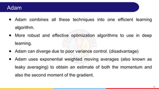 Adam
● Adam combines all these techniques into one efficient learning
algorithm.
● More robust and effective optimization algorithms to use in deep
learning.
● Adam can diverge due to poor variance control. (disadvantage)
● Adam uses exponential weighted moving averages (also known as
leaky averaging) to obtain an estimate of both the momentum and
also the second moment of the gradient.
67
 