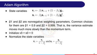 Adam Algorithm
● State variables
● β1 and β2 are nonnegative weighting parameters. Common choices
for them are β1 = 0.9 and β2 = 0.999. That is, the variance estimate
moves much more slowly than the momentum term.
● Initialize v0 = s0 = 0
● Normalize the state variables
68
 