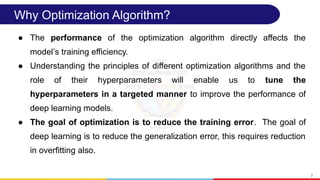 Why Optimization Algorithm?
● The performance of the optimization algorithm directly affects the
model s training efficiency.
ʼ
● Understanding the principles of different optimization algorithms and the
role of their hyperparameters will enable us to tune the
hyperparameters in a targeted manner to improve the performance of
deep learning models.
● The goal of optimization is to reduce the training error. The goal of
deep learning is to reduce the generalization error, this requires reduction
in overfitting also.
7
 