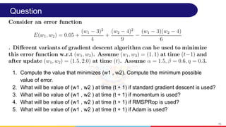Question
1. Compute the value that minimizes (w1 , w2). Compute the minimum possible
value of error.
2. What will be value of (w1 , w2 ) at time (t + 1) if standard gradient descent is used?
3. What will be value of (w1 , w2 ) at time (t + 1) if momentum is used?
4. What will be value of (w1 , w2 ) at time (t + 1) if RMSPRop is used?
5. What will be value of (w1 , w2 ) at time (t + 1) if Adam is used?
75
 