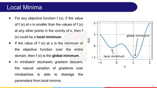 Local Minima
● For any objective function f (x), if the value
of f (x) at x is smaller than the values of f (x)
at any other points in the vicinity of x, then f
(x) could be a local minimum.
● If the value of f (x) at x is the minimum of
the objective function over the entire
domain, then f (x) is the global minimum.
● In minibatch stochastic gradient descent,
the natural variation of gradients over
minibatches is able to dislodge the
parameters from local minima.
9
 