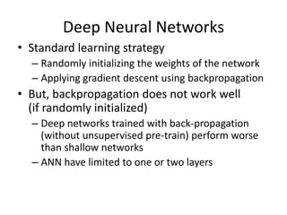 Deep Neural Networks
• Standard learning strategy
  – Randomly initializing the weights of the network
  – Applying gradient descent using backpropagation
• But, backpropagation does not work well
  (if randomly initialized)
  – Deep networks trained with back-propagation
    (without unsupervised pre-train) perform worse
    than shallow networks
  – ANN have limited to one or two layers
 