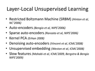 Layer-Local Unsupervised Learning
• Restricted Boltzmann Machine (SRBM) (Hinton et al,
    NC’2006)
•   Auto-encoders (Bengio et al, NIPS’2006)
•   Sparse auto-encoders (Ranzato et al, NIPS’2006)
•   Kernel PCA (Erhan 2008)
•   Denoising auto-encoders (Vincent et al, ICML’2008)
•   Unsupervised embedding (Weston et al, ICML’2008)
•   Slow features (Mohabi et al, ICML’2009, Bergstra & Bengio
    NIPS’2009)
 